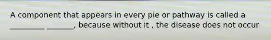 A component that appears in every pie or pathway is called a _________ _______, because without it , the disease does not occur