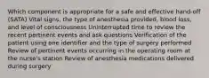 Which component is appropriate for a safe and effective hand-off (SATA) Vital signs, the type of anesthesia provided, blood loss, and level of consciousness Uninterrupted time to review the recent pertinent events and ask questions Verification of the patient using one identifier and the type of surgery performed Review of pertinent events occurring in the operating room at the nurse's station Review of anesthesia medications delivered during surgery