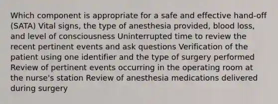 Which component is appropriate for a safe and effective hand-off (SATA) Vital signs, the type of anesthesia provided, blood loss, and level of consciousness Uninterrupted time to review the recent pertinent events and ask questions Verification of the patient using one identifier and the type of surgery performed Review of pertinent events occurring in the operating room at the nurse's station Review of anesthesia medications delivered during surgery