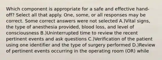 Which component is appropriate for a safe and effective hand-off? Select all that apply. One, some, or all responses may be correct. Some correct answers were not selected A.)Vital signs, the type of anesthesia provided, blood loss, and level of consciousness B.)Uninterrupted time to review the recent pertinent events and ask questions C.)Verification of the patient using one identifier and the type of surgery performed D.)Review of pertinent events occurring in the operating room (OR) while