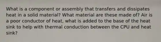 What is a component or assembly that transfers and dissipates heat in a solid material? What material are these made of? Air is a poor conductor of heat, what is added to the base of the heat sink to help with thermal conduction between the CPU and heat sink?