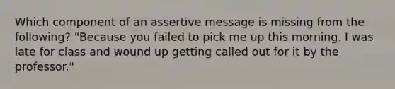 Which component of an assertive message is missing from the following? "Because you failed to pick me up this morning. I was late for class and wound up getting called out for it by the professor."