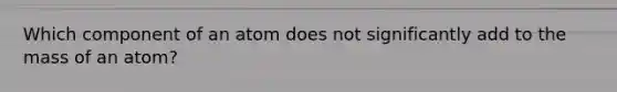 Which component of an atom does not significantly add to the mass of an atom?