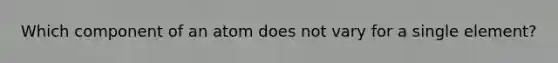 Which component of an atom does not vary for a single element?