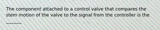 The component attached to a control valve that compares the stem motion of the valve to the signal from the controller is the _______