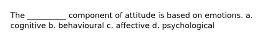 The __________ component of attitude is based on emotions. a. cognitive b. behavioural c. affective d. psychological