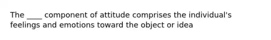 The ____ component of attitude comprises the individual's feelings and emotions toward the object or idea