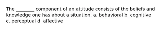 The ________ component of an attitude consists of the beliefs and knowledge one has about a situation. a. behavioral b. cognitive c. perceptual d. affective