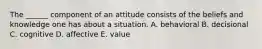 The ______ component of an attitude consists of the beliefs and knowledge one has about a situation. A. behavioral B. decisional C. cognitive D. affective E. value