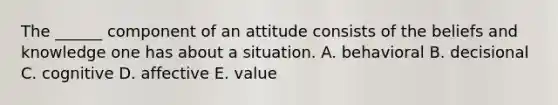 The ______ component of an attitude consists of the beliefs and knowledge one has about a situation. A. behavioral B. decisional C. cognitive D. affective E. value