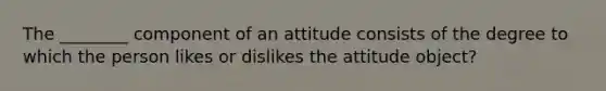 The ________ component of an attitude consists of the degree to which the person likes or dislikes the attitude object?