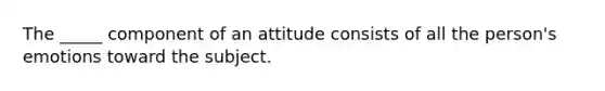 The _____ component of an attitude consists of all the person's emotions toward the subject.