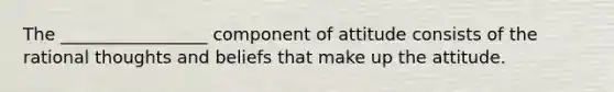 The _________________ component of attitude consists of the rational thoughts and beliefs that make up the attitude.