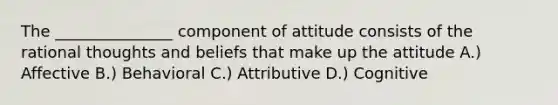 The _______________ component of attitude consists of the rational thoughts and beliefs that make up the attitude A.) Affective B.) Behavioral C.) Attributive D.) Cognitive