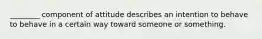 ________ component of attitude describes an intention to behave to behave in a certain way toward someone or something.