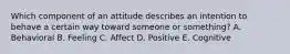 Which component of an attitude describes an intention to behave a certain way toward someone or​ something? A. Behavioral B. Feeling C. Affect D. Positive E. Cognitive