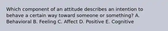 Which component of an attitude describes an intention to behave a certain way toward someone or​ something? A. Behavioral B. Feeling C. Affect D. Positive E. Cognitive