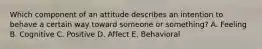 Which component of an attitude describes an intention to behave a certain way toward someone or​ something? A. Feeling B. Cognitive C. Positive D. Affect E. Behavioral