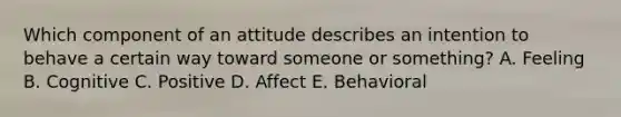 Which component of an attitude describes an intention to behave a certain way toward someone or​ something? A. Feeling B. Cognitive C. Positive D. Affect E. Behavioral