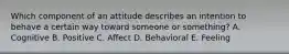 Which component of an attitude describes an intention to behave a certain way toward someone or​ something? A. Cognitive B. Positive C. Affect D. Behavioral E. Feeling