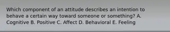 Which component of an attitude describes an intention to behave a certain way toward someone or​ something? A. Cognitive B. Positive C. Affect D. Behavioral E. Feeling