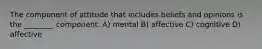 The component of attitude that includes beliefs and opinions is the ________ component. A) mental B) affective C) cognitive D) affective
