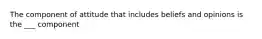 The component of attitude that includes beliefs and opinions is the ___ component