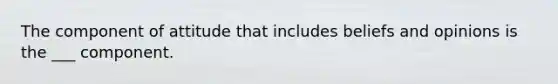 The component of attitude that includes beliefs and opinions is the ___ component.