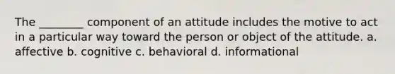 The ________ component of an attitude includes the motive to act in a particular way toward the person or object of the attitude. a. affective b. cognitive c. behavioral d. informational