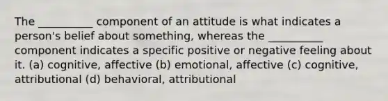 The __________ component of an attitude is what indicates a person's belief about something, whereas the __________ component indicates a specific positive or negative feeling about it. (a) cognitive, affective (b) emotional, affective (c) cognitive, attributional (d) behavioral, attributional