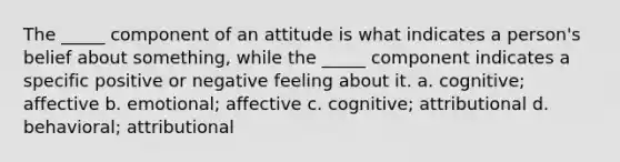 The _____ component of an attitude is what indicates a person's belief about something, while the _____ component indicates a specific positive or negative feeling about it. a. cognitive; affective b. emotional; affective c. cognitive; attributional d. behavioral; attributional