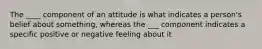 The ____ component of an attitude is what indicates a person's belief about something, whereas the ___ component indicates a specific positive or negative feeling about it