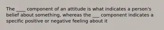 The ____ component of an attitude is what indicates a person's belief about something, whereas the ___ component indicates a specific positive or negative feeling about it