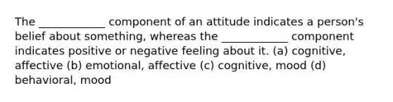 The ____________ component of an attitude indicates a person's belief about something, whereas the ____________ component indicates positive or negative feeling about it. (a) cognitive, affective (b) emotional, affective (c) cognitive, mood (d) behavioral, mood