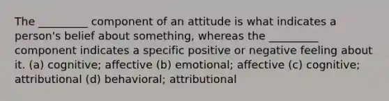 The _________ component of an attitude is what indicates a person's belief about something, whereas the _________ component indicates a specific positive or negative feeling about it. (a) cognitive; affective (b) emotional; affective (c) cognitive; attributional (d) behavioral; attributional