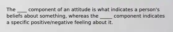 The ____ component of an attitude is what indicates a person's beliefs about something, whereas the _____ component indicates a specific positive/negative feeling about it.