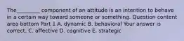 The_________ component of an attitude is an intention to behave in a certain way toward someone or something. Question content area bottom Part 1 A. dynamic B. behavioral Your answer is correct. C. affective D. cognitive E. strategic