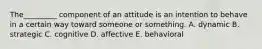 The_________ component of an attitude is an intention to behave in a certain way toward someone or something. A. dynamic B. strategic C. cognitive D. affective E. behavioral