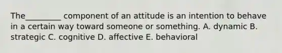 The_________ component of an attitude is an intention to behave in a certain way toward someone or something. A. dynamic B. strategic C. cognitive D. affective E. behavioral