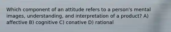 Which component of an attitude refers to a person's mental images, understanding, and interpretation of a product? A) affective B) cognitive C) conative D) rational