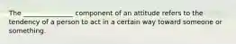 The _______________ component of an attitude refers to the tendency of a person to act in a certain way toward someone or something.