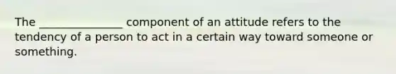 The _______________ component of an attitude refers to the tendency of a person to act in a certain way toward someone or something.