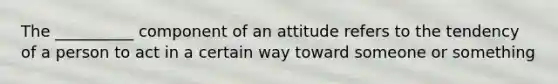 The __________ component of an attitude refers to the tendency of a person to act in a certain way toward someone or something