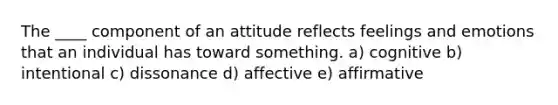 The ____ component of an attitude reflects feelings and emotions that an individual has toward something. a) cognitive b) intentional c) dissonance d) affective e) affirmative