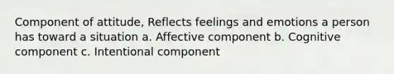 Component of attitude, Reflects feelings and emotions a person has toward a situation a. Affective component b. Cognitive component c. Intentional component