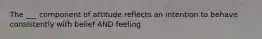 The ___ component of attitude reflects an intention to behave consistently with belief AND feeling