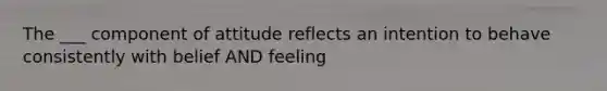 The ___ component of attitude reflects an intention to behave consistently with belief AND feeling