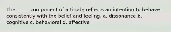 The _____ component of attitude reflects an intention to behave consistently with the belief and feeling. a. dissonance b. cognitive c. behavioral d. affective