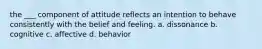 the ___ component of attitude reflects an intention to behave consistently with the belief and feeling. a. dissonance b. cognitive c. affective d. behavior