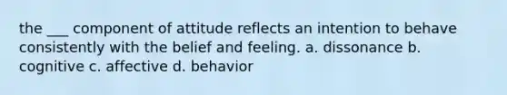 the ___ component of attitude reflects an intention to behave consistently with the belief and feeling. a. dissonance b. cognitive c. affective d. behavior